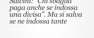 Copertina di Salvini: “Chi sbaglia paga anche se indossa una divisa”. Ma si salva se ne indossa tante